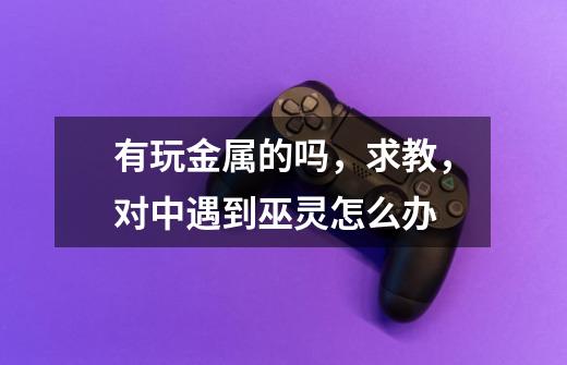 有玩金属的吗,求教,对中遇到巫灵怎么办-第1张-游戏信息-龙启网