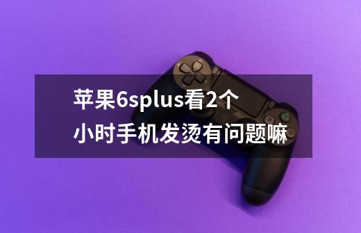 苹果6splus看2个小时手机发烫有问题嘛-第1张-游戏信息-龙启网