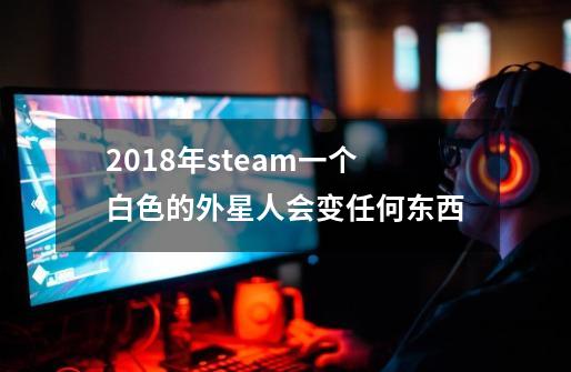 2018年steam一个白色的外星人会变任何东西-第1张-游戏信息-龙启网