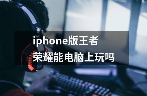 iphone版王者荣耀能电脑上玩吗-第1张-游戏信息-龙启网