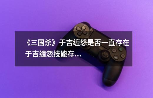 《三国杀》于吉缠怨是否一直存在 于吉缠怨技能存在详情-第1张-游戏信息-龙启网