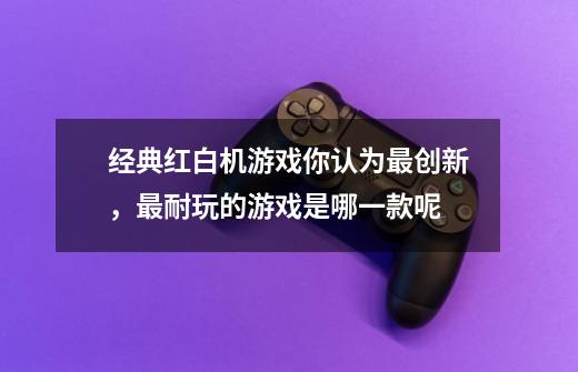 经典红白机游戏你认为最创新,最耐玩的游戏是哪一款呢-第1张-游戏信息-龙启网