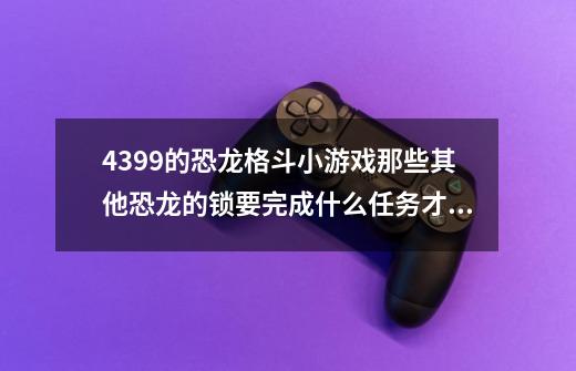 4399的恐龙格斗小游戏那些其他恐龙的锁要完成什么任务才可以解锁-第1张-游戏信息-龙启网