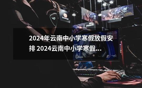 2024年云南中小学寒假放假安排 2024云南中小学寒假放假时间公布-第1张-游戏信息-龙启网