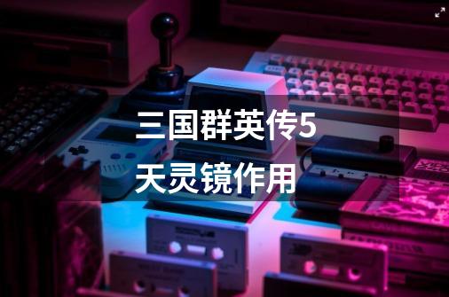 三国群英传5天灵镜作用-第1张-游戏信息-龙启网