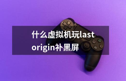 什么虚拟机玩lastorigin补黑屏-第1张-游戏信息-龙启网