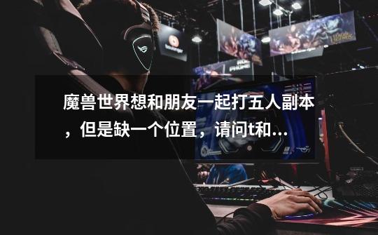 魔兽世界想和朋友一起打五人副本，但是缺一个位置，请问t和奶哪个可以不要-第1张-游戏信息-龙启网