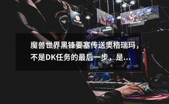 魔兽世界黑锋要塞传送奥格瑞玛,不是DK任务的最后一步,是为部落工作以后,怎么就没传送了呢-第1张-游戏信息-龙启网