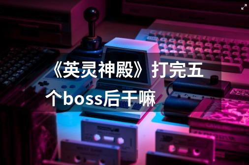 《英灵神殿》打完五个boss后干嘛-第1张-游戏信息-龙启网