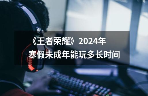 《王者荣耀》2024年寒假未成年能玩多长时间-第1张-游戏信息-龙启网