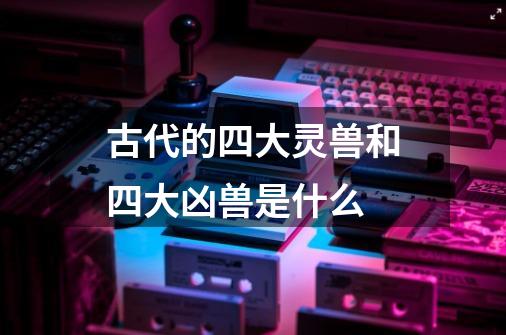 古代的四大灵兽和四大凶兽是什么-第1张-游戏信息-龙启网