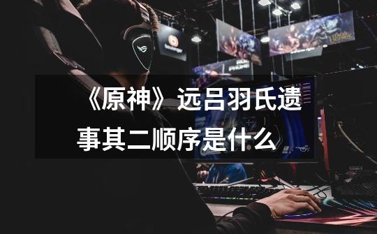 《原神》远吕羽氏遗事其二顺序是什么-第1张-游戏信息-龙启网