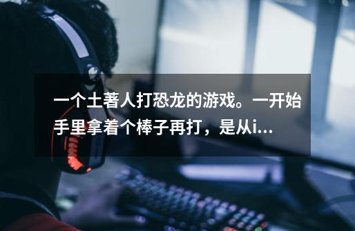 一个土著人打恐龙的游戏。一开始手里拿着个棒子再打，是从iPad上玩的。忘记叫什么了！-第1张-游戏信息-龙启网
