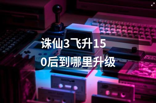 诛仙3飞升150后到哪里升级-第1张-游戏信息-龙启网