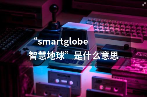 “smartglobe智慧地球”是什么意思-第1张-游戏信息-龙启网