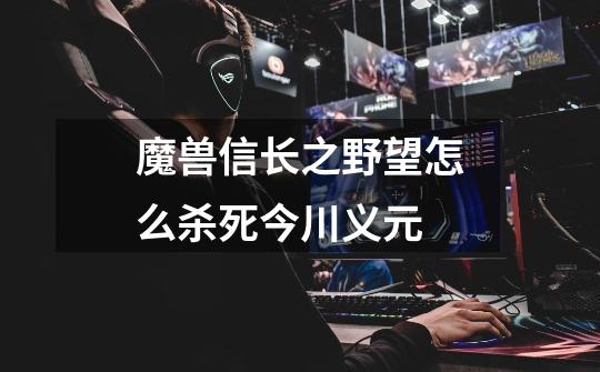 魔兽信长之野望怎么杀死今川义元-第1张-游戏信息-龙启网