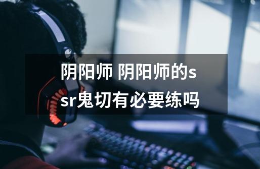 阴阳师 阴阳师的ssr鬼切有必要练吗-第1张-游戏信息-龙启网