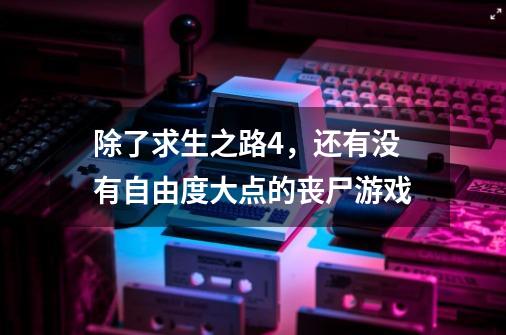 除了求生之路4,还有没有自由度大点的丧尸游戏-第1张-游戏信息-龙启网