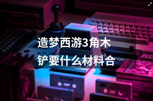 造梦西游3角木铲要什么材料合-第1张-游戏信息-龙启网