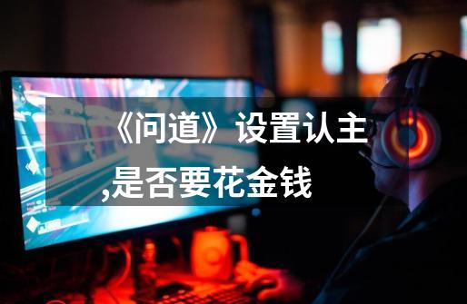 《问道》设置认主,是否要花金钱-第1张-游戏信息-龙启网