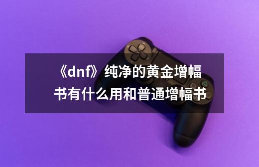 《dnf》纯净的黄金增幅书有什么用和普通增幅书-第1张-游戏信息-龙启网