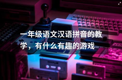 一年级语文汉语拼音的教学,有什么有趣的游戏-第1张-游戏信息-龙启网