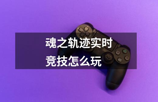 魂之轨迹实时竞技怎么玩-第1张-游戏信息-龙启网