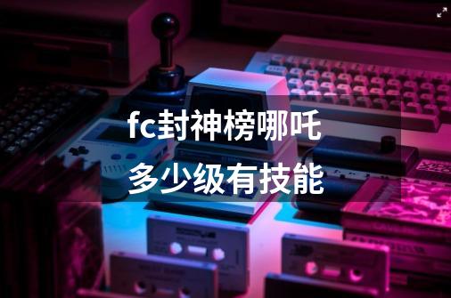 fc封神榜哪吒多少级有技能-第1张-游戏信息-龙启网