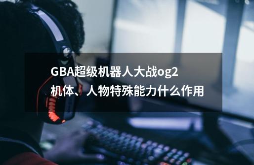 GBA超级机器人大战og2机体、人物特殊能力什么作用-第1张-游戏信息-龙启网