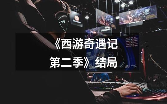 《西游奇遇记第二季》结局-第1张-游戏信息-龙启网