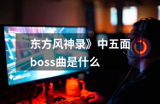 东方风神录》中五面boss曲是什么-第1张-游戏信息-龙启网