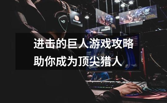 进击的巨人游戏攻略助你成为顶尖猎人-第1张-游戏信息-龙启网