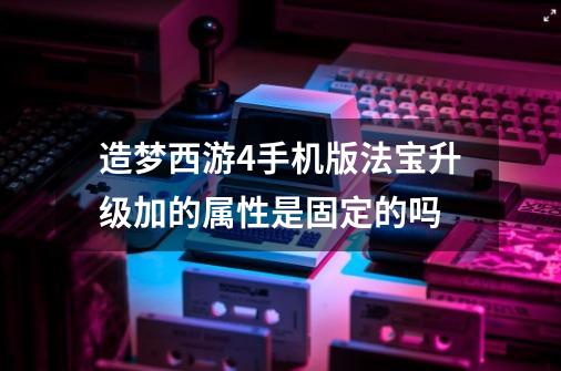 造梦西游4手机版法宝升级加的属性是固定的吗-第1张-游戏信息-龙启网