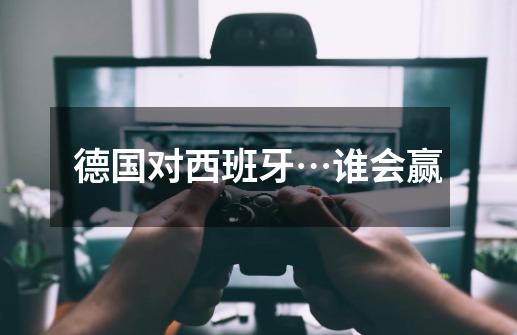 德国对西班牙…谁会赢-第1张-游戏信息-龙启网