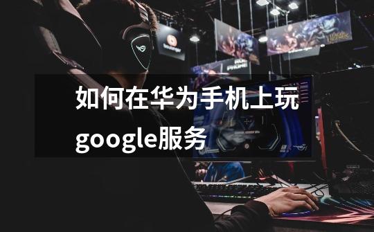 如何在华为手机上玩google服务-第1张-游戏信息-龙启网