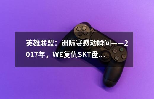 英雄联盟:洲际赛感动瞬间——2017年,WE复仇SKT盘活LPL-第1张-游戏信息-龙启网