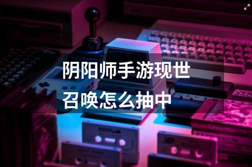 阴阳师手游现世召唤怎么抽中-第1张-游戏信息-龙启网