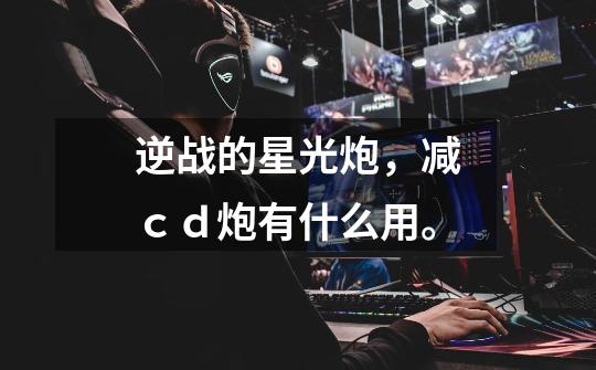 逆战的星光炮，减ｃｄ炮有什么用。-第1张-游戏信息-龙启网