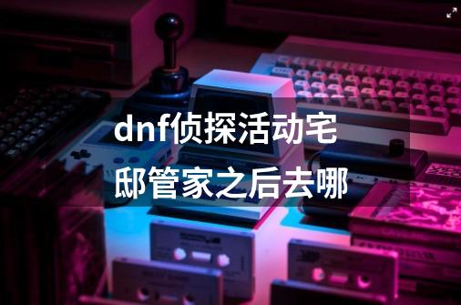 dnf侦探活动宅邸管家之后去哪-第1张-游戏信息-龙启网