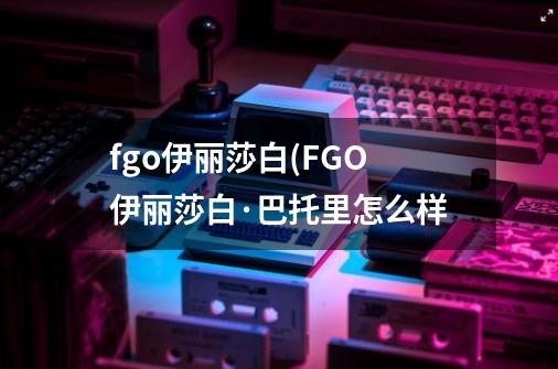 fgo伊丽莎白(FGO伊丽莎白·巴托里怎么样-第1张-游戏信息-龙启网