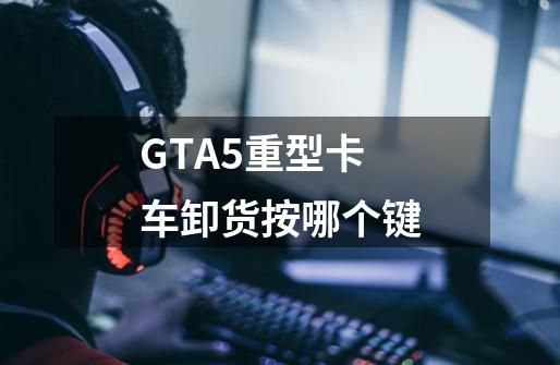 GTA5重型卡车卸货按哪个键-第1张-游戏信息-龙启网