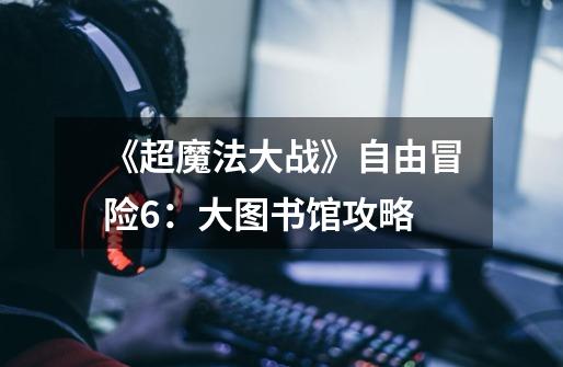 《超魔法大战》自由冒险6:大图书馆攻略-第1张-游戏信息-龙启网