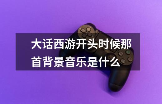 大话西游开头时候那首背景音乐是什么-第1张-游戏信息-龙启网