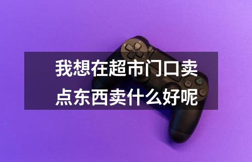 我想在超市门口卖点东西卖什么好呢-第1张-游戏信息-龙启网