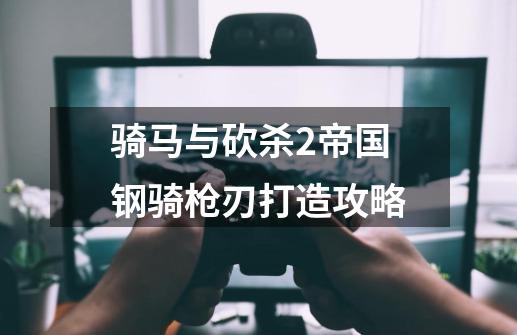 骑马与砍杀2帝国钢骑枪刃打造攻略-第1张-游戏信息-龙启网