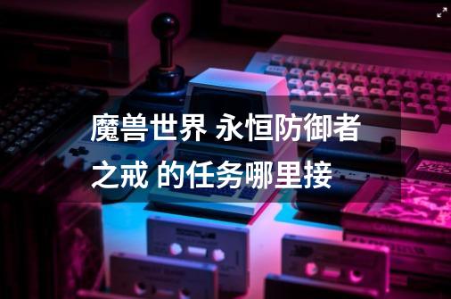 魔兽世界 永恒防御者之戒 的任务哪里接-第1张-游戏信息-龙启网