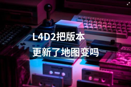 L4D2把版本更新了地图变吗-第1张-游戏信息-龙启网