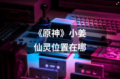 《原神》小姜仙灵位置在哪-第1张-游戏信息-龙启网