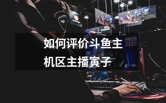 如何评价斗鱼主机区主播寅子-第1张-游戏信息-龙启网