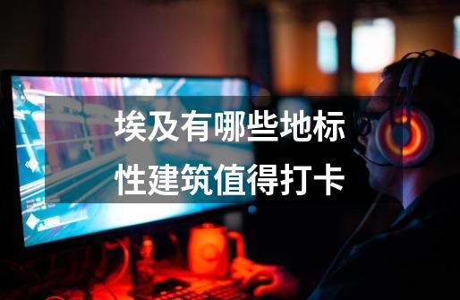 埃及有哪些地标性建筑值得打卡-第1张-游戏信息-龙启网
